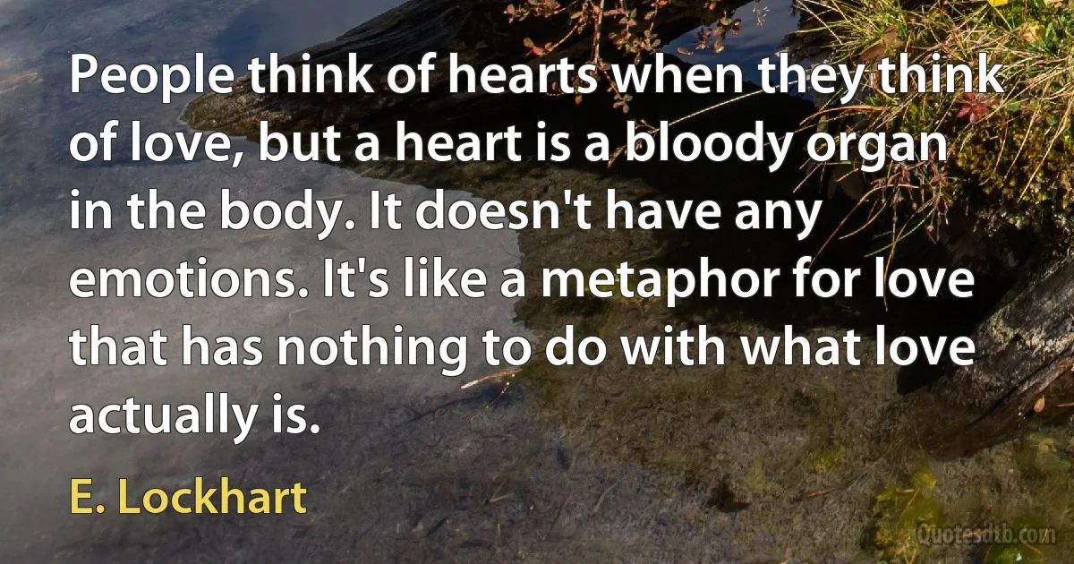 People think of hearts when they think of love, but a heart is a bloody organ in the body. It doesn't have any emotions. It's like a metaphor for love that has nothing to do with what love actually is. (E. Lockhart)