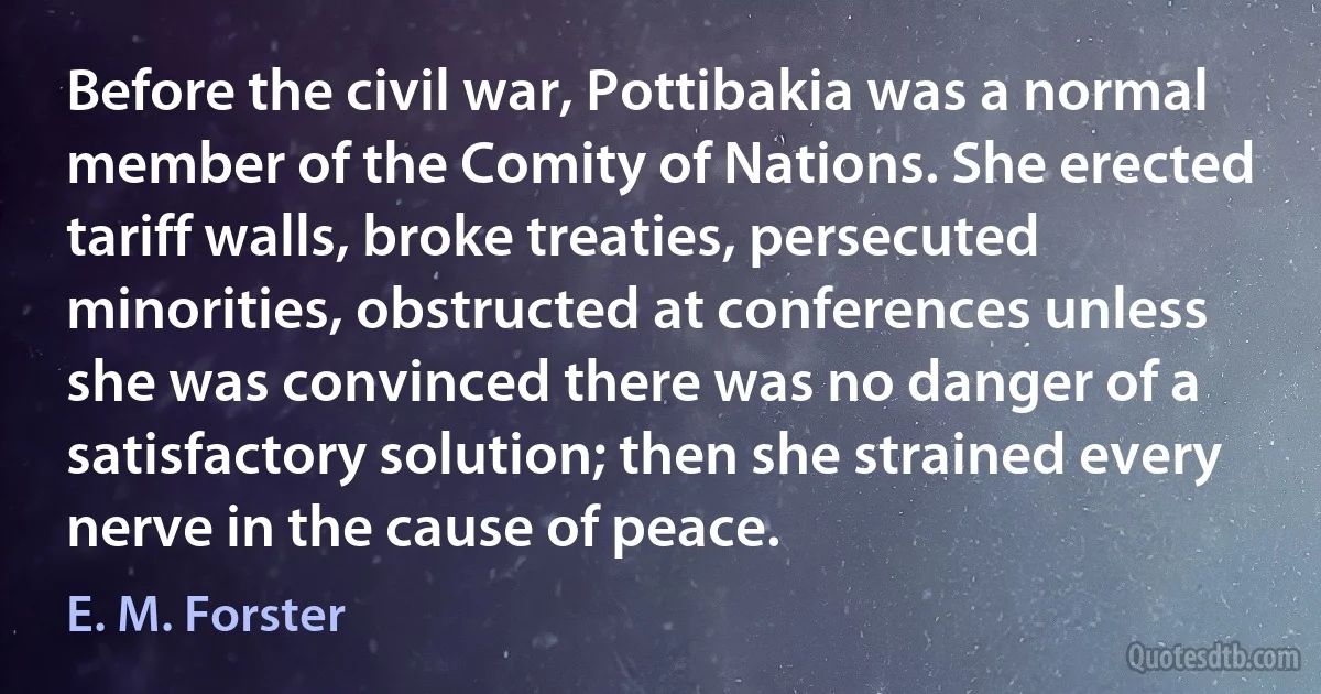 Before the civil war, Pottibakia was a normal member of the Comity of Nations. She erected tariff walls, broke treaties, persecuted minorities, obstructed at conferences unless she was convinced there was no danger of a satisfactory solution; then she strained every nerve in the cause of peace. (E. M. Forster)