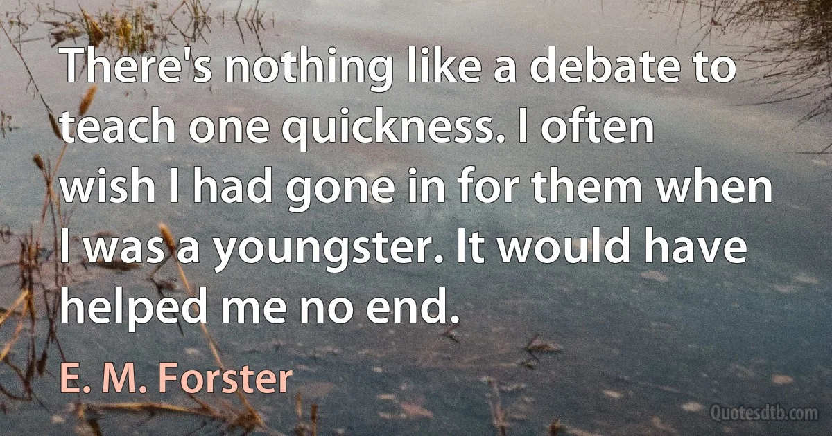 There's nothing like a debate to teach one quickness. I often wish I had gone in for them when I was a youngster. It would have helped me no end. (E. M. Forster)