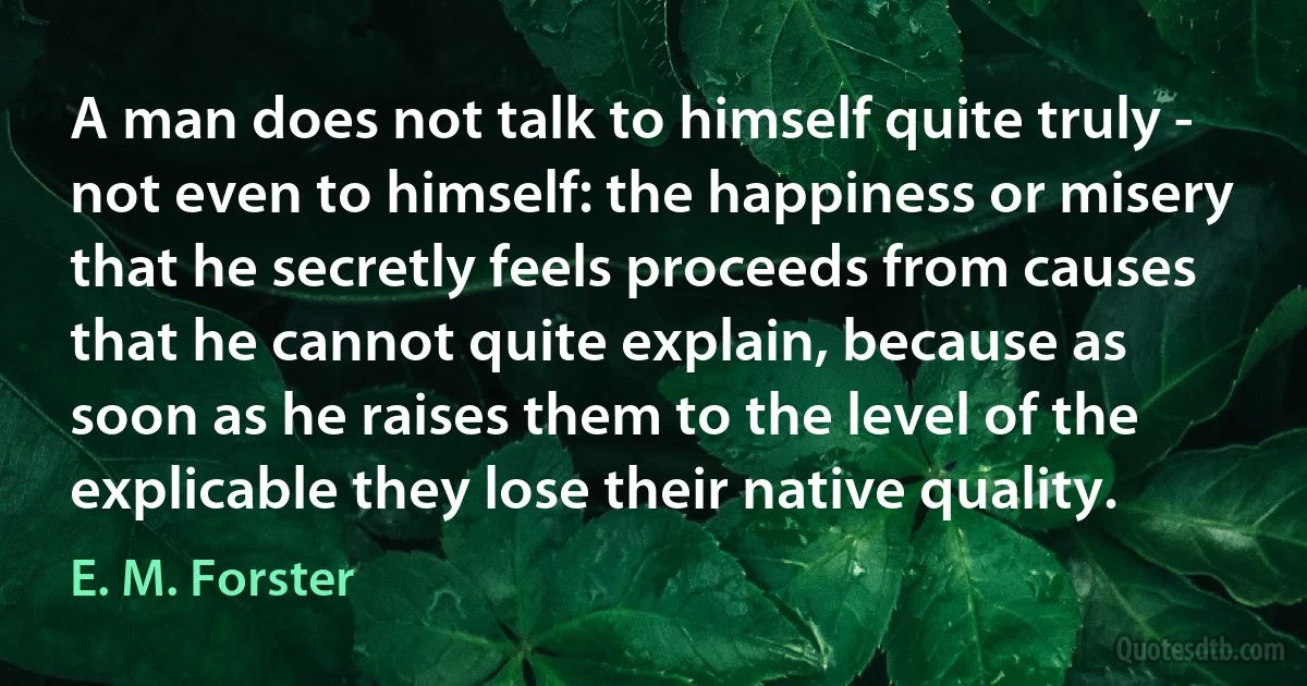 A man does not talk to himself quite truly - not even to himself: the happiness or misery that he secretly feels proceeds from causes that he cannot quite explain, because as soon as he raises them to the level of the explicable they lose their native quality. (E. M. Forster)