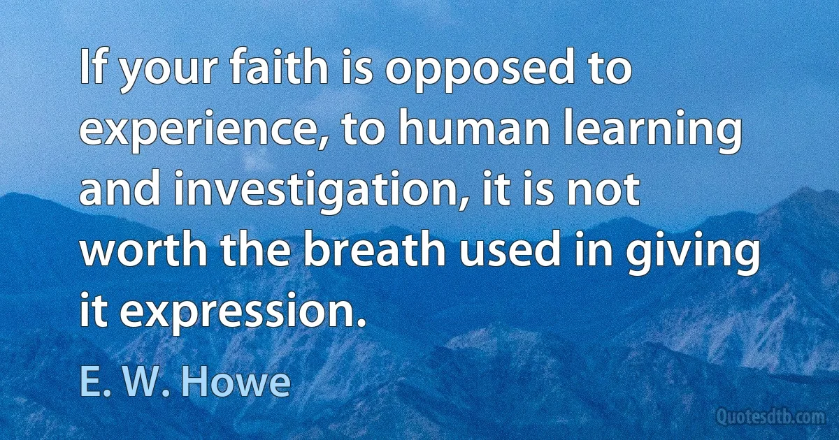 If your faith is opposed to experience, to human learning and investigation, it is not worth the breath used in giving it expression. (E. W. Howe)