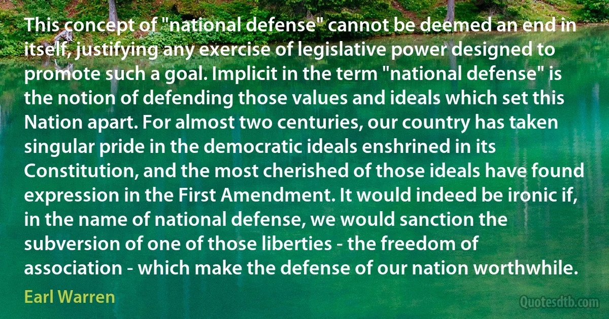 This concept of "national defense" cannot be deemed an end in itself, justifying any exercise of legislative power designed to promote such a goal. Implicit in the term "national defense" is the notion of defending those values and ideals which set this Nation apart. For almost two centuries, our country has taken singular pride in the democratic ideals enshrined in its Constitution, and the most cherished of those ideals have found expression in the First Amendment. It would indeed be ironic if, in the name of national defense, we would sanction the subversion of one of those liberties - the freedom of association - which make the defense of our nation worthwhile. (Earl Warren)