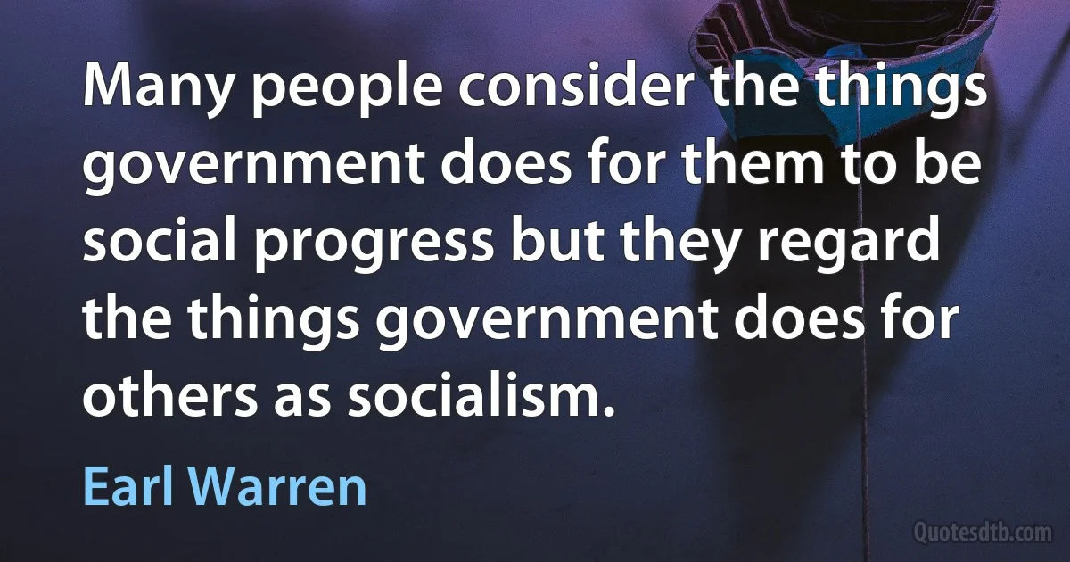 Many people consider the things government does for them to be social progress but they regard the things government does for others as socialism. (Earl Warren)