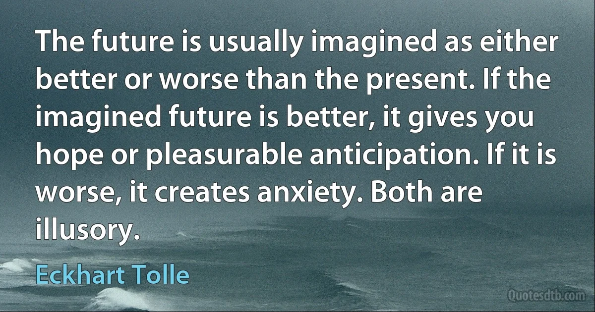 The future is usually imagined as either better or worse than the present. If the imagined future is better, it gives you hope or pleasurable anticipation. If it is worse, it creates anxiety. Both are illusory. (Eckhart Tolle)