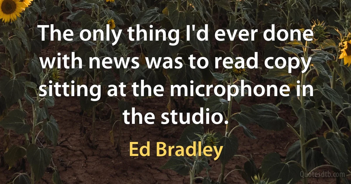 The only thing I'd ever done with news was to read copy sitting at the microphone in the studio. (Ed Bradley)