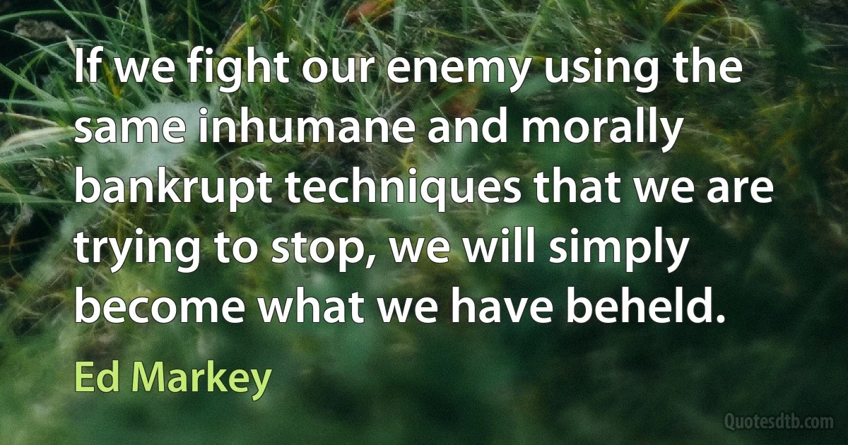 If we fight our enemy using the same inhumane and morally bankrupt techniques that we are trying to stop, we will simply become what we have beheld. (Ed Markey)