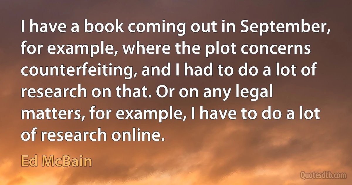 I have a book coming out in September, for example, where the plot concerns counterfeiting, and I had to do a lot of research on that. Or on any legal matters, for example, I have to do a lot of research online. (Ed McBain)