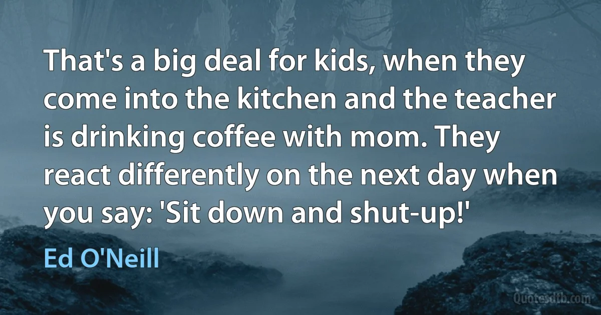 That's a big deal for kids, when they come into the kitchen and the teacher is drinking coffee with mom. They react differently on the next day when you say: 'Sit down and shut-up!' (Ed O'Neill)