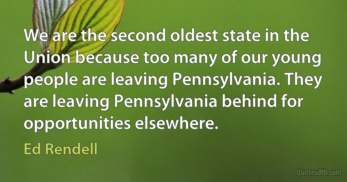 We are the second oldest state in the Union because too many of our young people are leaving Pennsylvania. They are leaving Pennsylvania behind for opportunities elsewhere. (Ed Rendell)