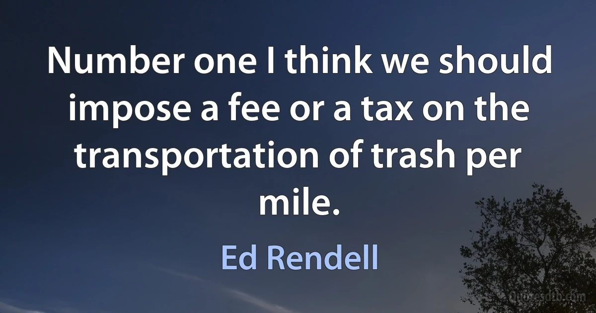 Number one I think we should impose a fee or a tax on the transportation of trash per mile. (Ed Rendell)