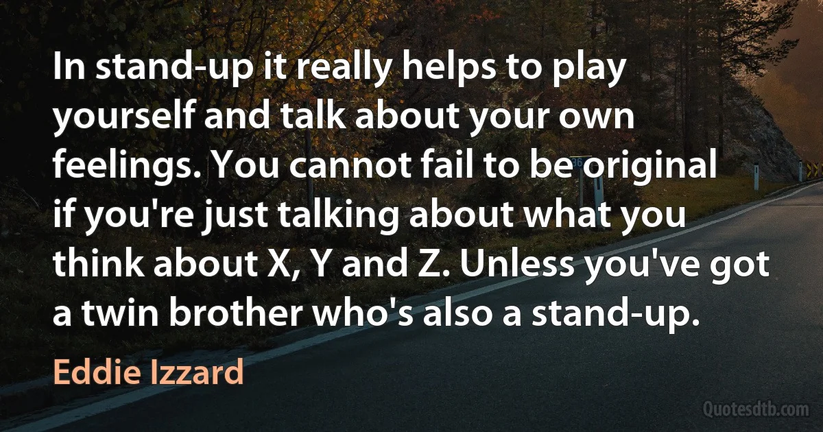 In stand-up it really helps to play yourself and talk about your own feelings. You cannot fail to be original if you're just talking about what you think about X, Y and Z. Unless you've got a twin brother who's also a stand-up. (Eddie Izzard)