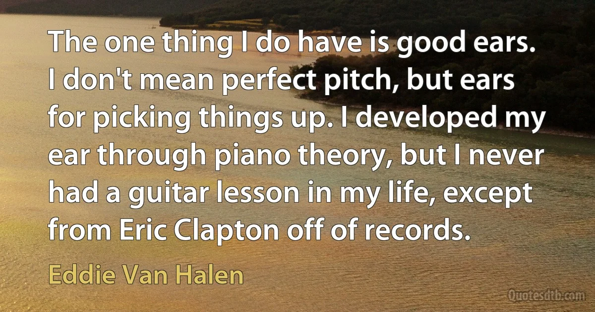 The one thing I do have is good ears. I don't mean perfect pitch, but ears for picking things up. I developed my ear through piano theory, but I never had a guitar lesson in my life, except from Eric Clapton off of records. (Eddie Van Halen)