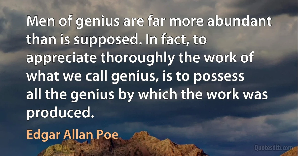 Men of genius are far more abundant than is supposed. In fact, to appreciate thoroughly the work of what we call genius, is to possess all the genius by which the work was produced. (Edgar Allan Poe)