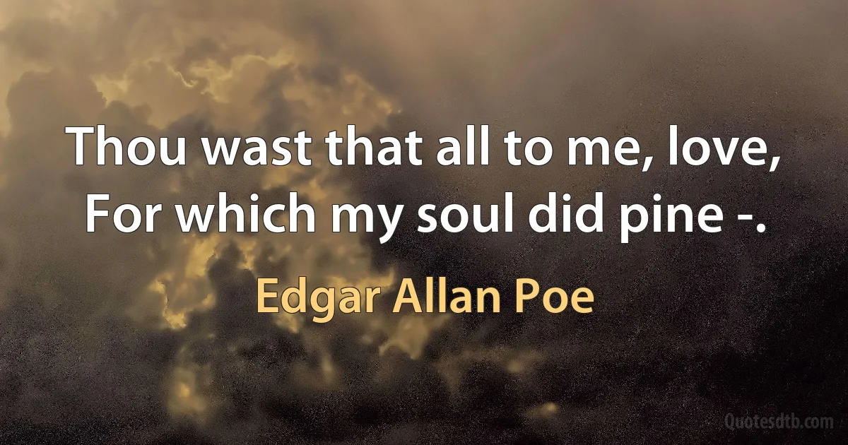 Thou wast that all to me, love,
For which my soul did pine -. (Edgar Allan Poe)