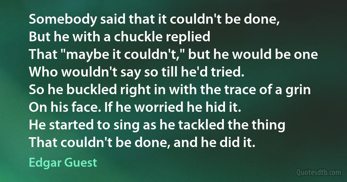 Somebody said that it couldn't be done,
But he with a chuckle replied
That "maybe it couldn't," but he would be one
Who wouldn't say so till he'd tried.
So he buckled right in with the trace of a grin
On his face. If he worried he hid it.
He started to sing as he tackled the thing
That couldn't be done, and he did it. (Edgar Guest)