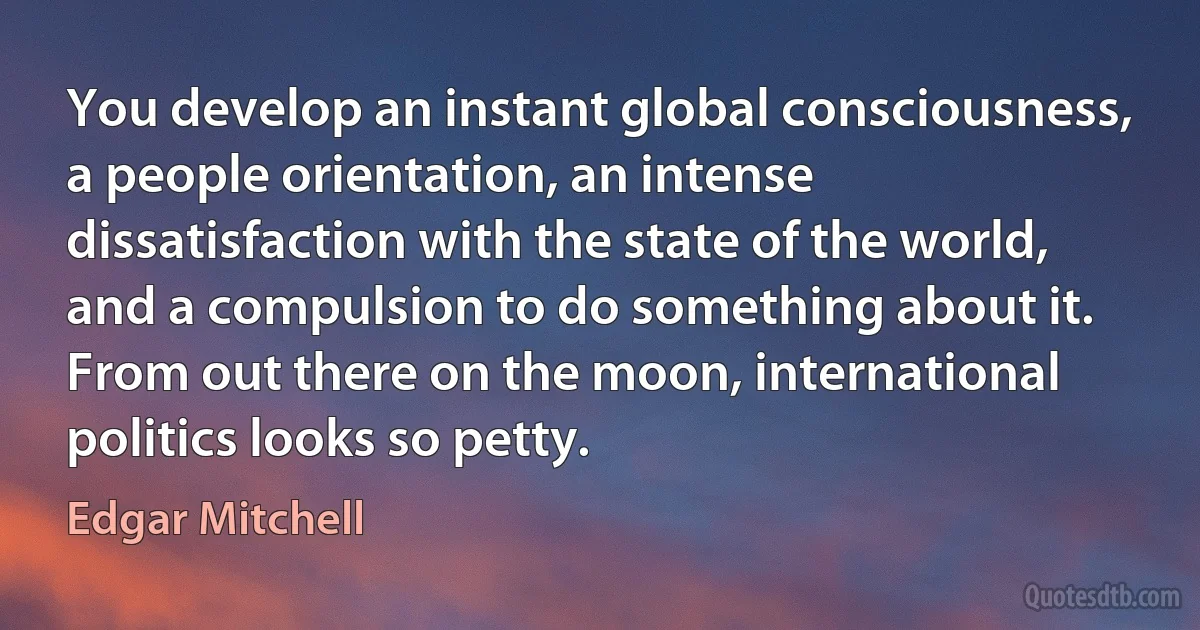 You develop an instant global consciousness, a people orientation, an intense dissatisfaction with the state of the world, and a compulsion to do something about it. From out there on the moon, international politics looks so petty. (Edgar Mitchell)