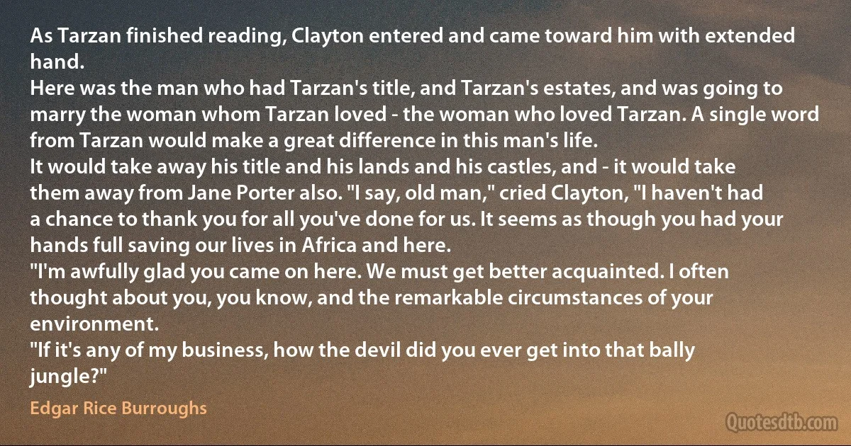 As Tarzan finished reading, Clayton entered and came toward him with extended hand.
Here was the man who had Tarzan's title, and Tarzan's estates, and was going to marry the woman whom Tarzan loved - the woman who loved Tarzan. A single word from Tarzan would make a great difference in this man's life.
It would take away his title and his lands and his castles, and - it would take them away from Jane Porter also. "I say, old man," cried Clayton, "I haven't had a chance to thank you for all you've done for us. It seems as though you had your hands full saving our lives in Africa and here.
"I'm awfully glad you came on here. We must get better acquainted. I often thought about you, you know, and the remarkable circumstances of your environment.
"If it's any of my business, how the devil did you ever get into that bally jungle?" (Edgar Rice Burroughs)