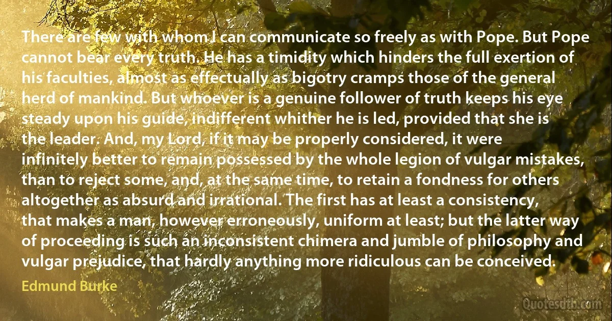 There are few with whom I can communicate so freely as with Pope. But Pope cannot bear every truth. He has a timidity which hinders the full exertion of his faculties, almost as effectually as bigotry cramps those of the general herd of mankind. But whoever is a genuine follower of truth keeps his eye steady upon his guide, indifferent whither he is led, provided that she is the leader. And, my Lord, if it may be properly considered, it were infinitely better to remain possessed by the whole legion of vulgar mistakes, than to reject some, and, at the same time, to retain a fondness for others altogether as absurd and irrational. The first has at least a consistency, that makes a man, however erroneously, uniform at least; but the latter way of proceeding is such an inconsistent chimera and jumble of philosophy and vulgar prejudice, that hardly anything more ridiculous can be conceived. (Edmund Burke)