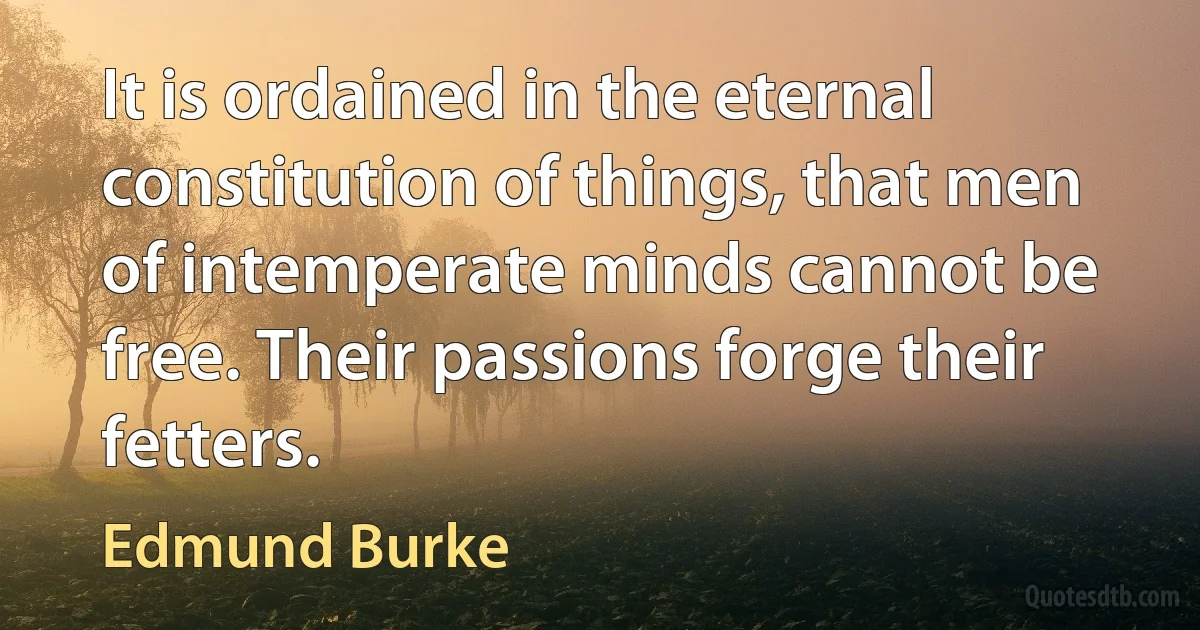 It is ordained in the eternal constitution of things, that men of intemperate minds cannot be free. Their passions forge their fetters. (Edmund Burke)