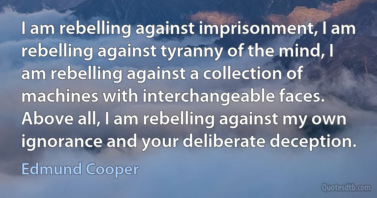 I am rebelling against imprisonment, I am rebelling against tyranny of the mind, I am rebelling against a collection of machines with interchangeable faces. Above all, I am rebelling against my own ignorance and your deliberate deception. (Edmund Cooper)