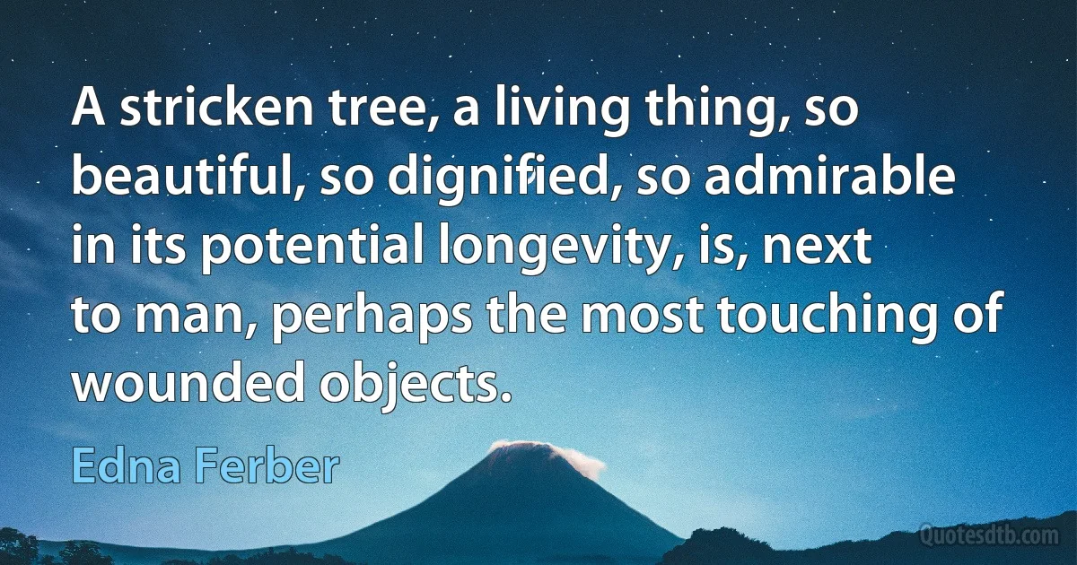 A stricken tree, a living thing, so beautiful, so dignified, so admirable in its potential longevity, is, next to man, perhaps the most touching of wounded objects. (Edna Ferber)