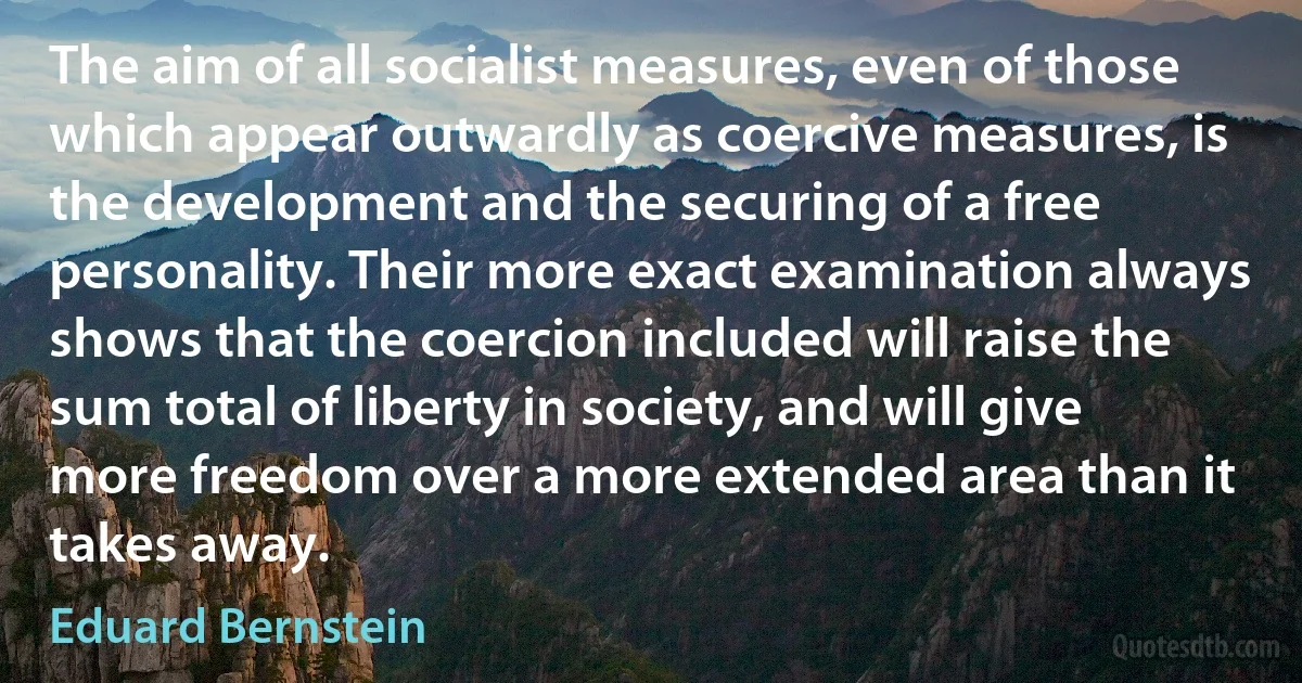 The aim of all socialist measures, even of those which appear outwardly as coercive measures, is the development and the securing of a free personality. Their more exact examination always shows that the coercion included will raise the sum total of liberty in society, and will give more freedom over a more extended area than it takes away. (Eduard Bernstein)