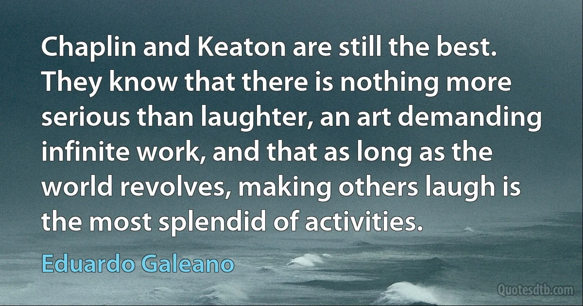 Chaplin and Keaton are still the best. They know that there is nothing more serious than laughter, an art demanding infinite work, and that as long as the world revolves, making others laugh is the most splendid of activities. (Eduardo Galeano)