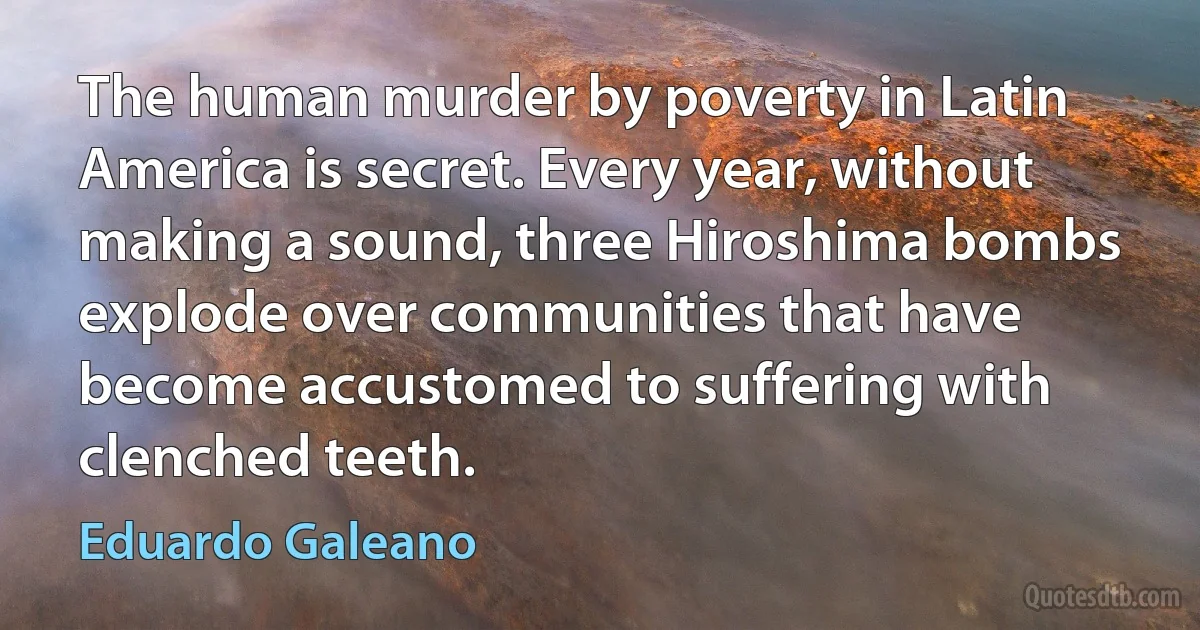 The human murder by poverty in Latin America is secret. Every year, without making a sound, three Hiroshima bombs explode over communities that have become accustomed to suffering with clenched teeth. (Eduardo Galeano)