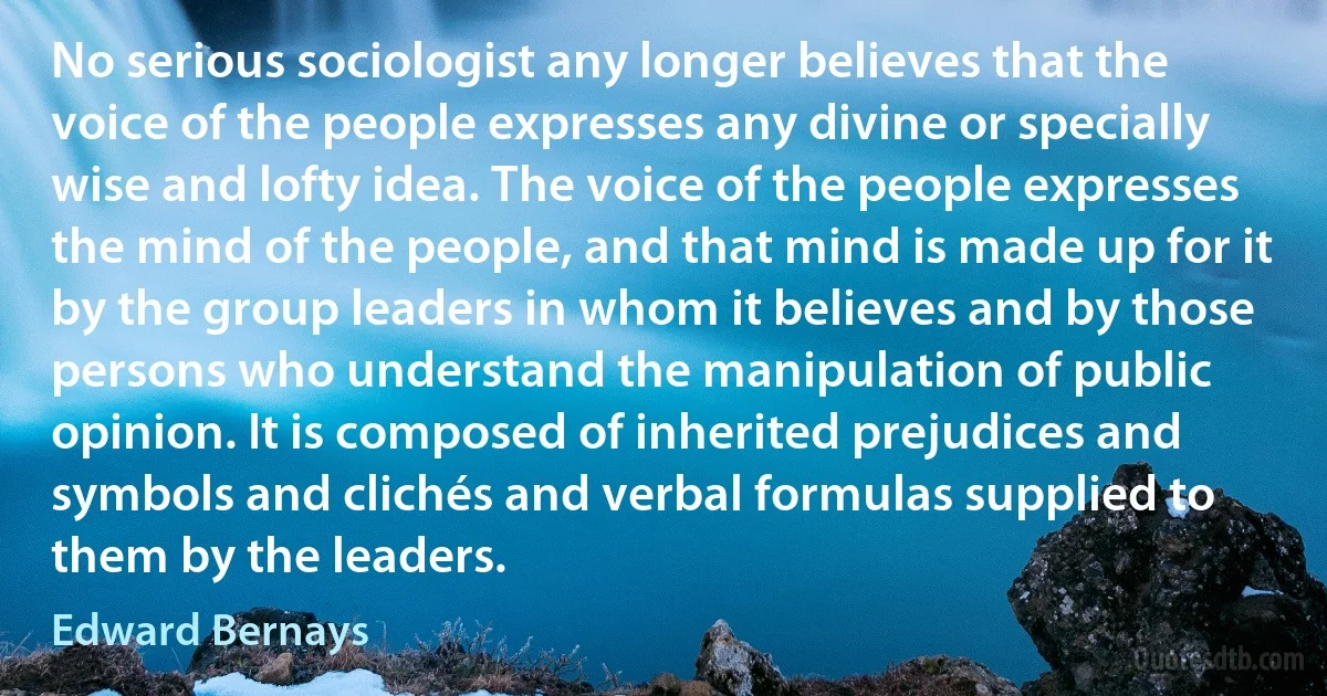 No serious sociologist any longer believes that the voice of the people expresses any divine or specially wise and lofty idea. The voice of the people expresses the mind of the people, and that mind is made up for it by the group leaders in whom it believes and by those persons who understand the manipulation of public opinion. It is composed of inherited prejudices and symbols and clichés and verbal formulas supplied to them by the leaders. (Edward Bernays)