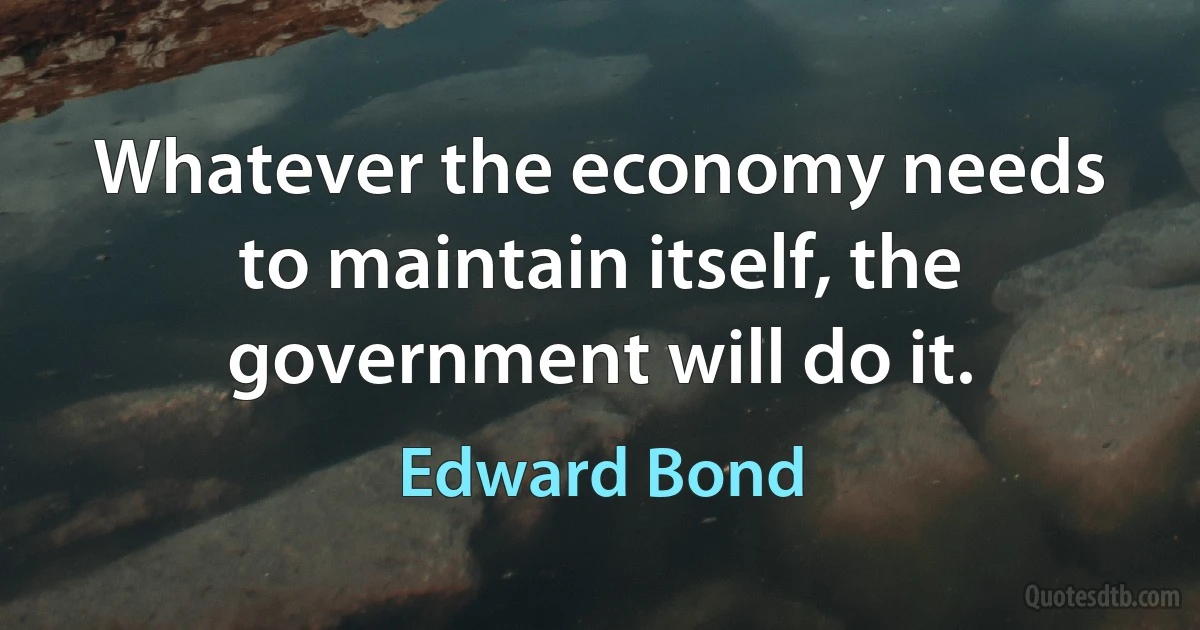 Whatever the economy needs to maintain itself, the government will do it. (Edward Bond)