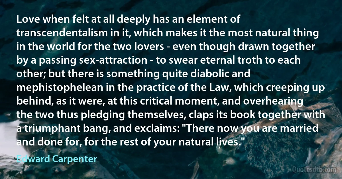 Love when felt at all deeply has an element of transcendentalism in it, which makes it the most natural thing in the world for the two lovers - even though drawn together by a passing sex-attraction - to swear eternal troth to each other; but there is something quite diabolic and mephistophelean in the practice of the Law, which creeping up behind, as it were, at this critical moment, and overhearing the two thus pledging themselves, claps its book together with a triumphant bang, and exclaims: "There now you are married and done for, for the rest of your natural lives." (Edward Carpenter)