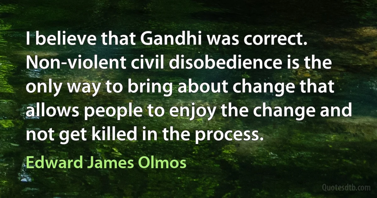 I believe that Gandhi was correct. Non-violent civil disobedience is the only way to bring about change that allows people to enjoy the change and not get killed in the process. (Edward James Olmos)