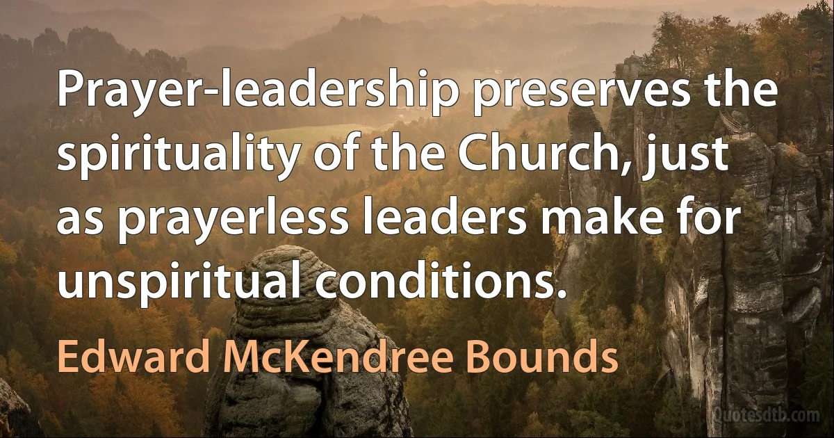 Prayer-leadership preserves the spirituality of the Church, just as prayerless leaders make for unspiritual conditions. (Edward McKendree Bounds)