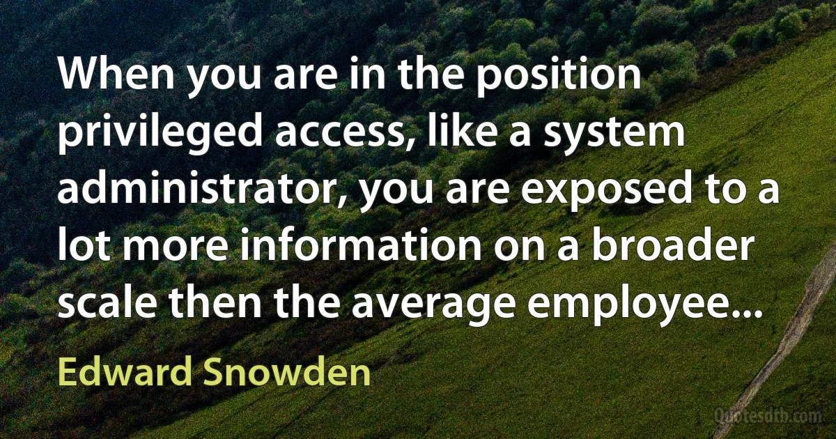 When you are in the position privileged access, like a system administrator, you are exposed to a lot more information on a broader scale then the average employee... (Edward Snowden)