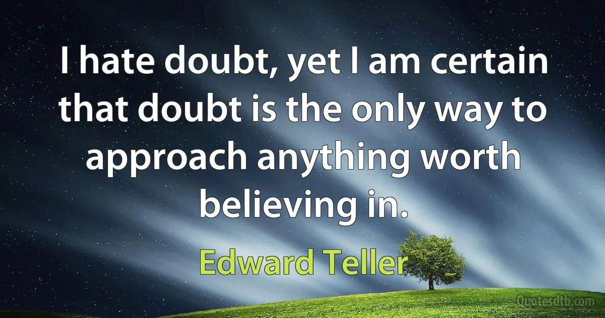 I hate doubt, yet I am certain that doubt is the only way to approach anything worth believing in. (Edward Teller)