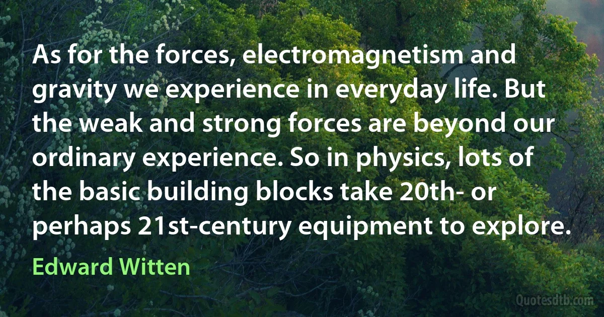 As for the forces, electromagnetism and gravity we experience in everyday life. But the weak and strong forces are beyond our ordinary experience. So in physics, lots of the basic building blocks take 20th- or perhaps 21st-century equipment to explore. (Edward Witten)