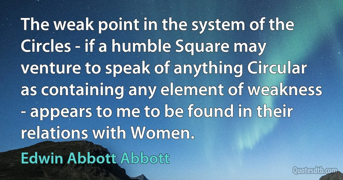 The weak point in the system of the Circles - if a humble Square may venture to speak of anything Circular as containing any element of weakness - appears to me to be found in their relations with Women. (Edwin Abbott Abbott)