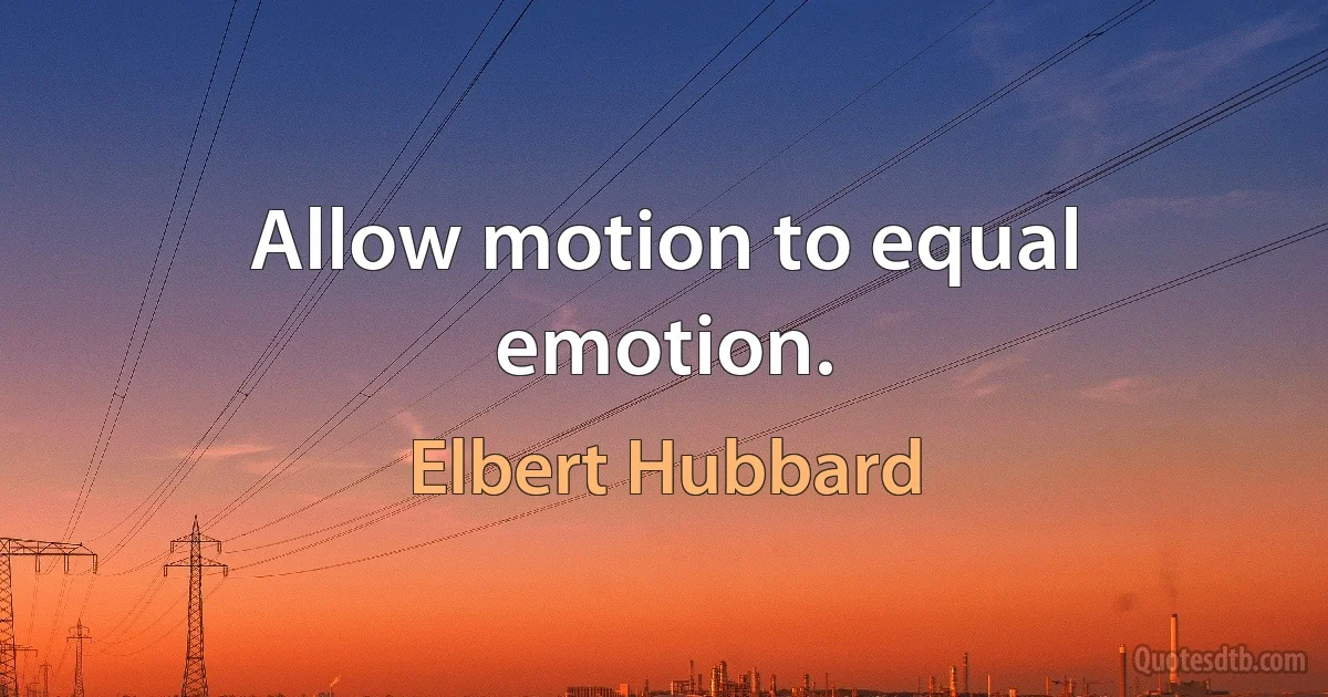 Allow motion to equal emotion. (Elbert Hubbard)