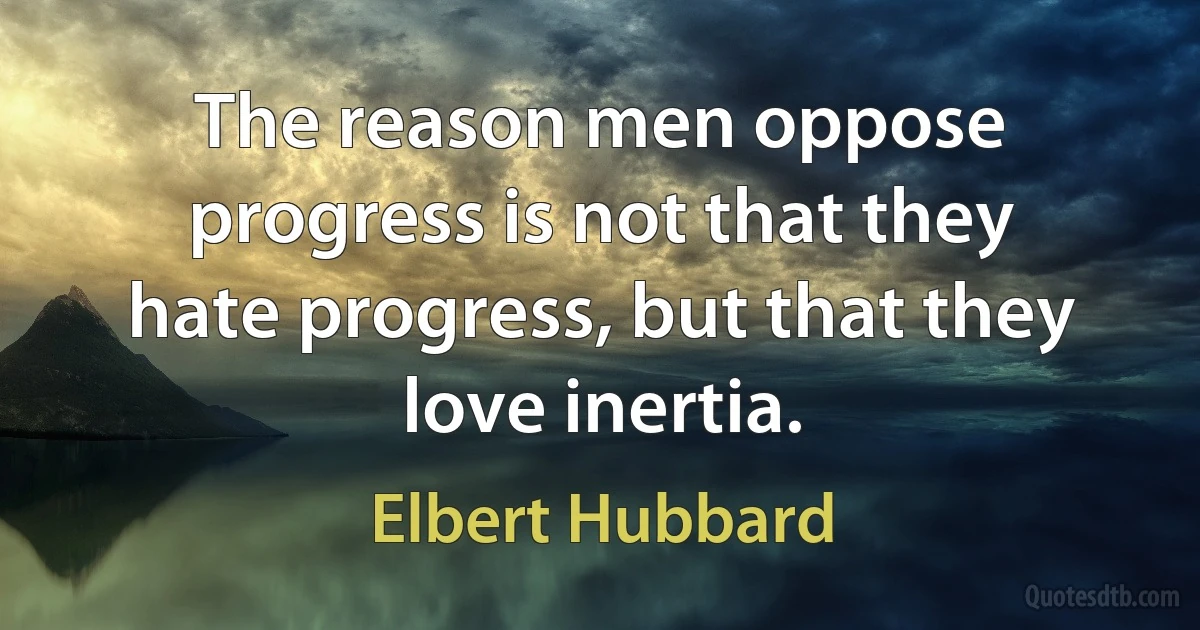 The reason men oppose progress is not that they hate progress, but that they love inertia. (Elbert Hubbard)