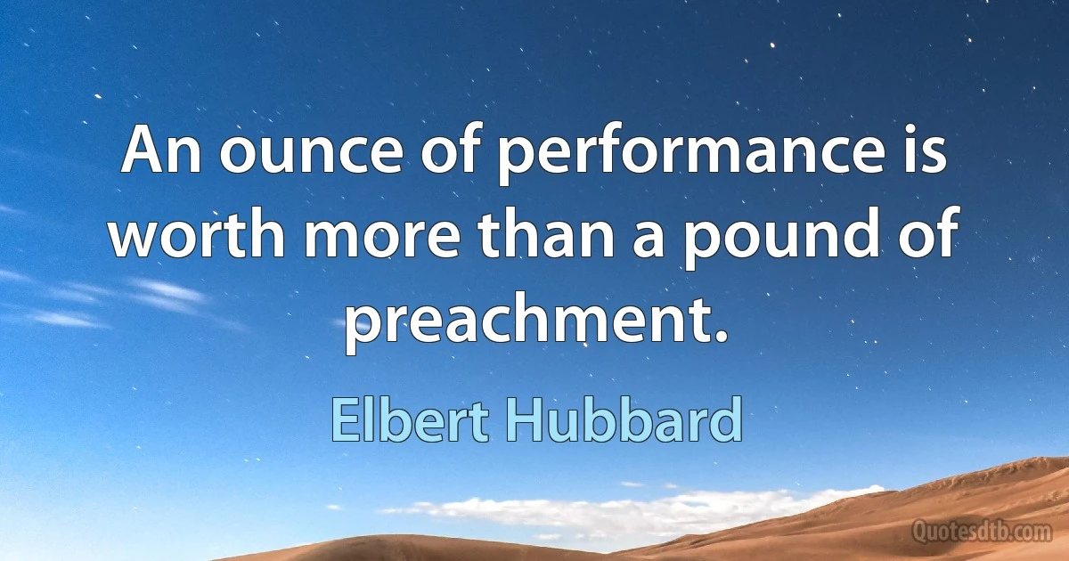 An ounce of performance is worth more than a pound of preachment. (Elbert Hubbard)