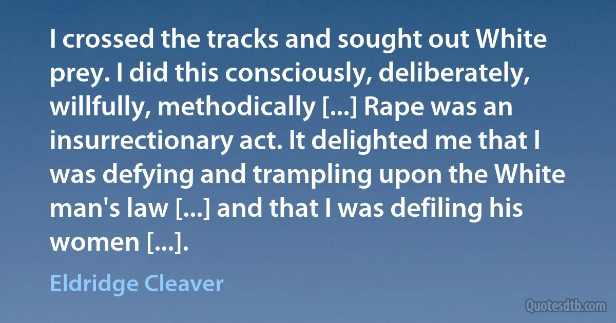 I crossed the tracks and sought out White prey. I did this consciously, deliberately, willfully, methodically [...] Rape was an insurrectionary act. It delighted me that I was defying and trampling upon the White man's law [...] and that I was defiling his women [...]. (Eldridge Cleaver)