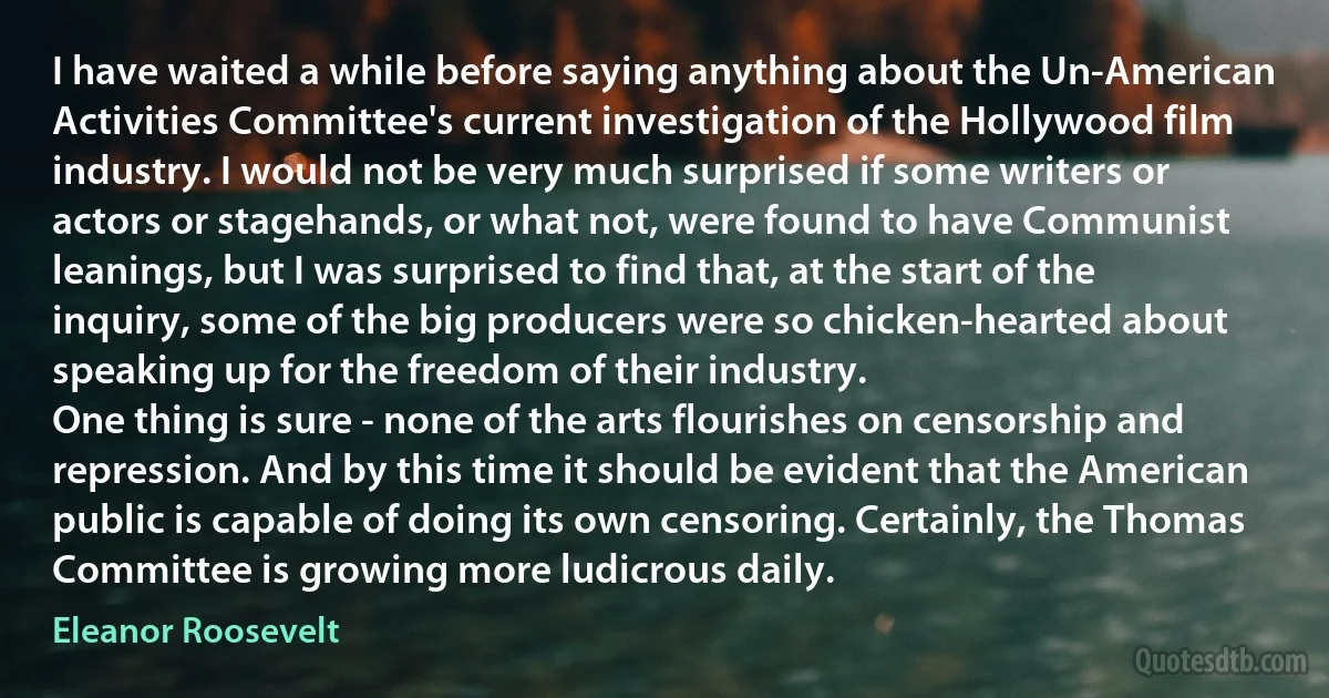 I have waited a while before saying anything about the Un-American Activities Committee's current investigation of the Hollywood film industry. I would not be very much surprised if some writers or actors or stagehands, or what not, were found to have Communist leanings, but I was surprised to find that, at the start of the inquiry, some of the big producers were so chicken-hearted about speaking up for the freedom of their industry.
One thing is sure - none of the arts flourishes on censorship and repression. And by this time it should be evident that the American public is capable of doing its own censoring. Certainly, the Thomas Committee is growing more ludicrous daily. (Eleanor Roosevelt)