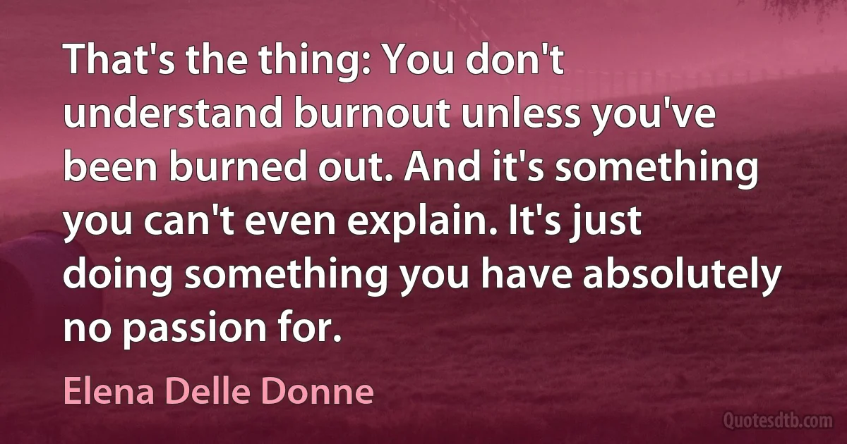 That's the thing: You don't understand burnout unless you've been burned out. And it's something you can't even explain. It's just doing something you have absolutely no passion for. (Elena Delle Donne)