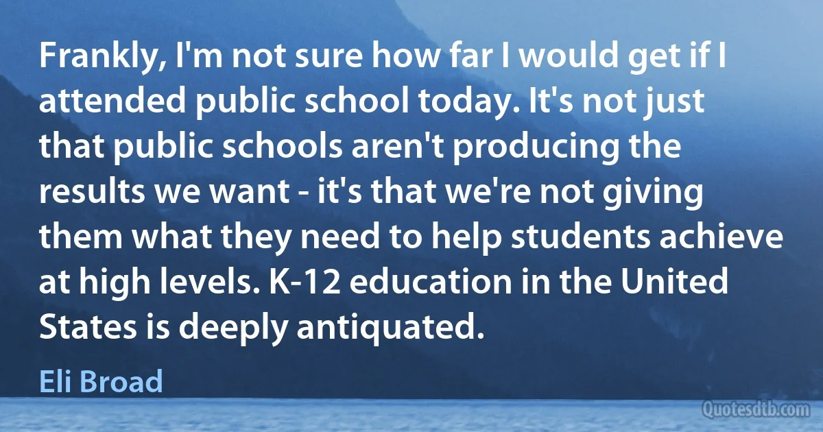 Frankly, I'm not sure how far I would get if I attended public school today. It's not just that public schools aren't producing the results we want - it's that we're not giving them what they need to help students achieve at high levels. K-12 education in the United States is deeply antiquated. (Eli Broad)