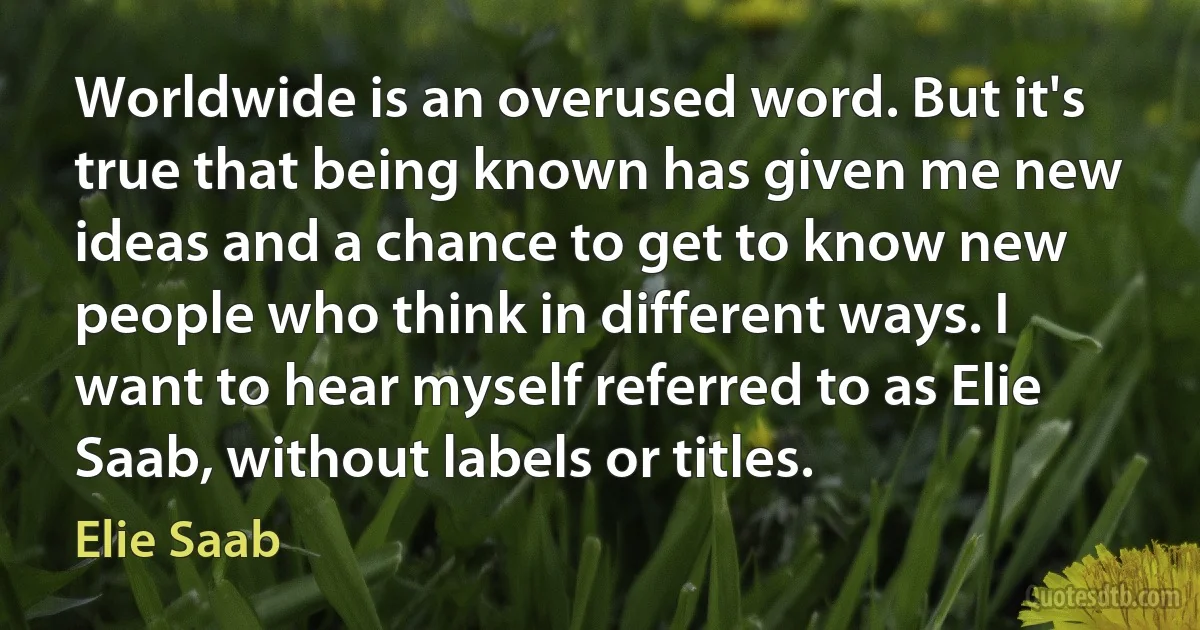 Worldwide is an overused word. But it's true that being known has given me new ideas and a chance to get to know new people who think in different ways. I want to hear myself referred to as Elie Saab, without labels or titles. (Elie Saab)