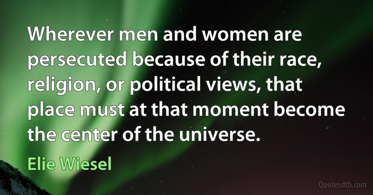 Wherever men and women are persecuted because of their race, religion, or political views, that place must at that moment become the center of the universe. (Elie Wiesel)