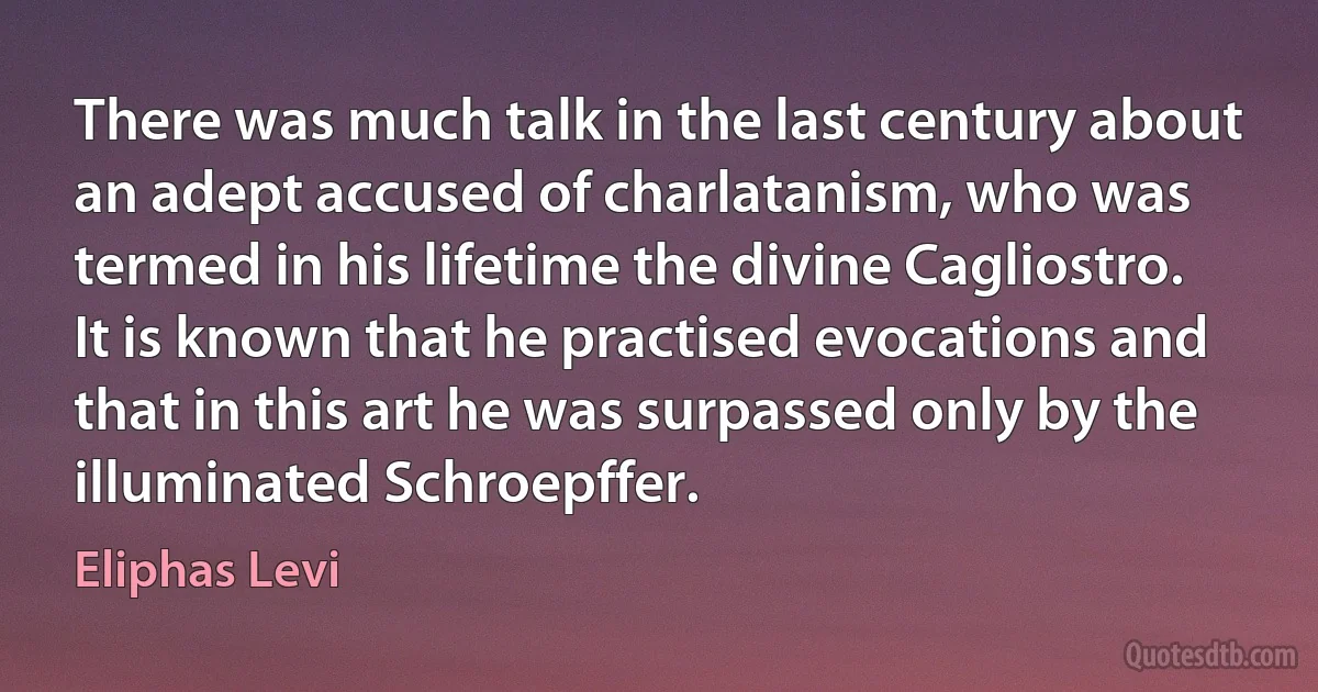 There was much talk in the last century about an adept accused of charlatanism, who was termed in his lifetime the divine Cagliostro. It is known that he practised evocations and that in this art he was surpassed only by the illuminated Schroepffer. (Eliphas Levi)