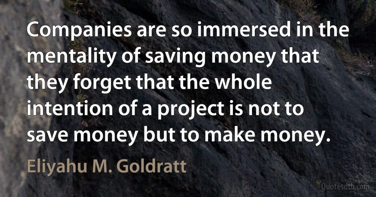 Companies are so immersed in the mentality of saving money that they forget that the whole intention of a project is not to save money but to make money. (Eliyahu M. Goldratt)