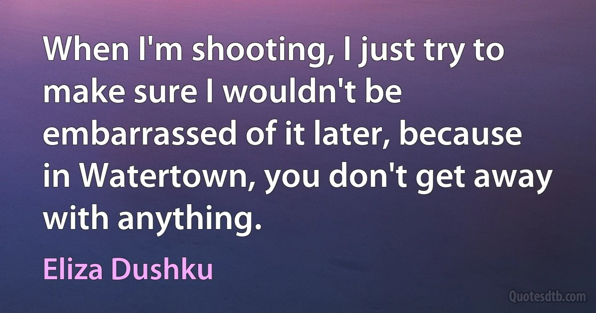 When I'm shooting, I just try to make sure I wouldn't be embarrassed of it later, because in Watertown, you don't get away with anything. (Eliza Dushku)