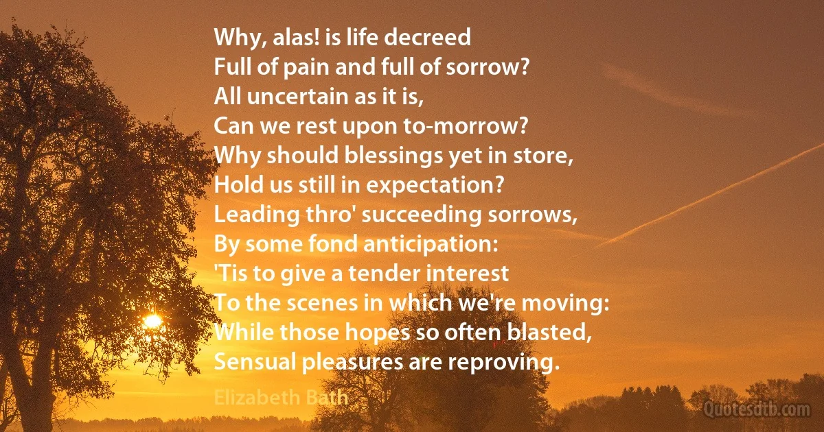 Why, alas! is life decreed
Full of pain and full of sorrow?
All uncertain as it is,
Can we rest upon to-morrow?
Why should blessings yet in store,
Hold us still in expectation?
Leading thro' succeeding sorrows,
By some fond anticipation:
'Tis to give a tender interest
To the scenes in which we're moving:
While those hopes so often blasted,
Sensual pleasures are reproving. (Elizabeth Bath)